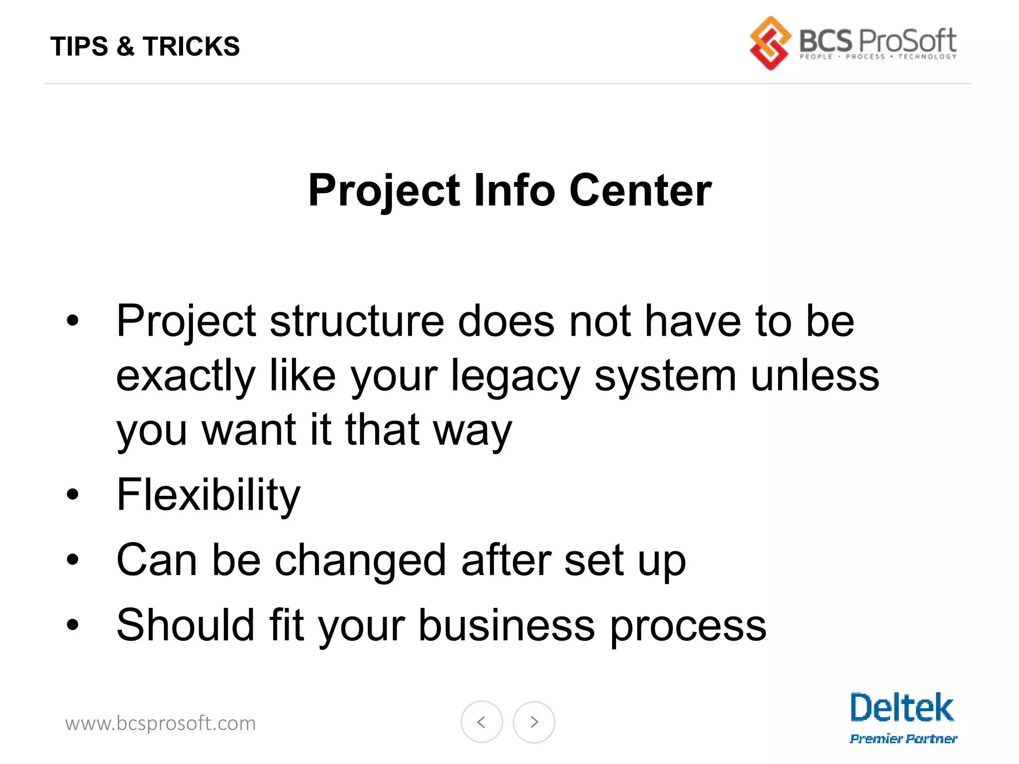 www.bcsprosoft.com
Project Info Center
• Project structure does not have to be
exactly like your legacy system unless
you want it that way
• Flexibility
• Can be changed after set up
• Should fit your business process
TIPS & TRICKS
 