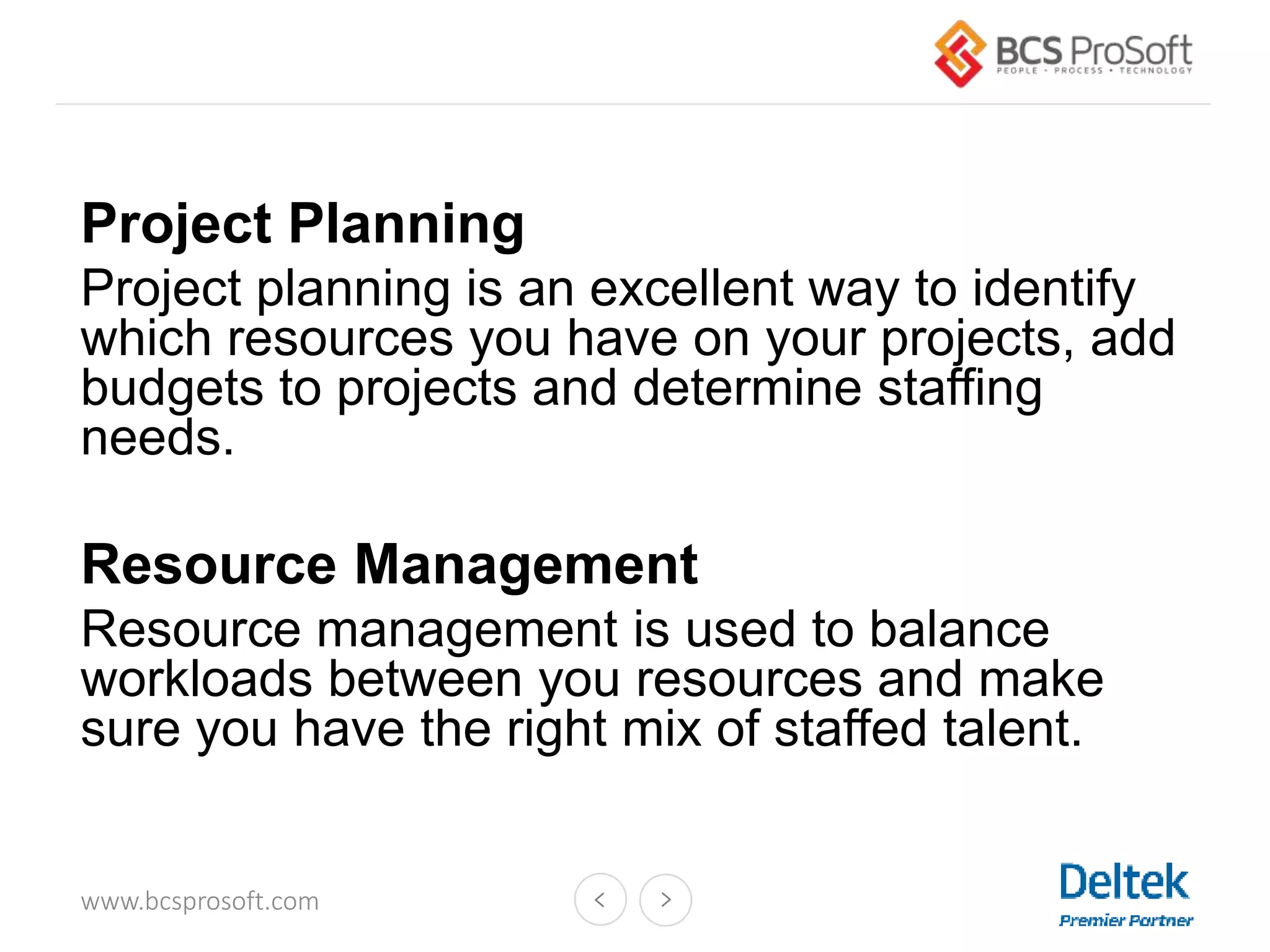 www.bcsprosoft.com
Project Planning
Project planning is an excellent way to identify
which resources you have on your projects, add
budgets to projects and determine staffing
needs.
Resource Management
Resource management is used to balance
workloads between you resources and make
sure you have the right mix of staffed talent.
 