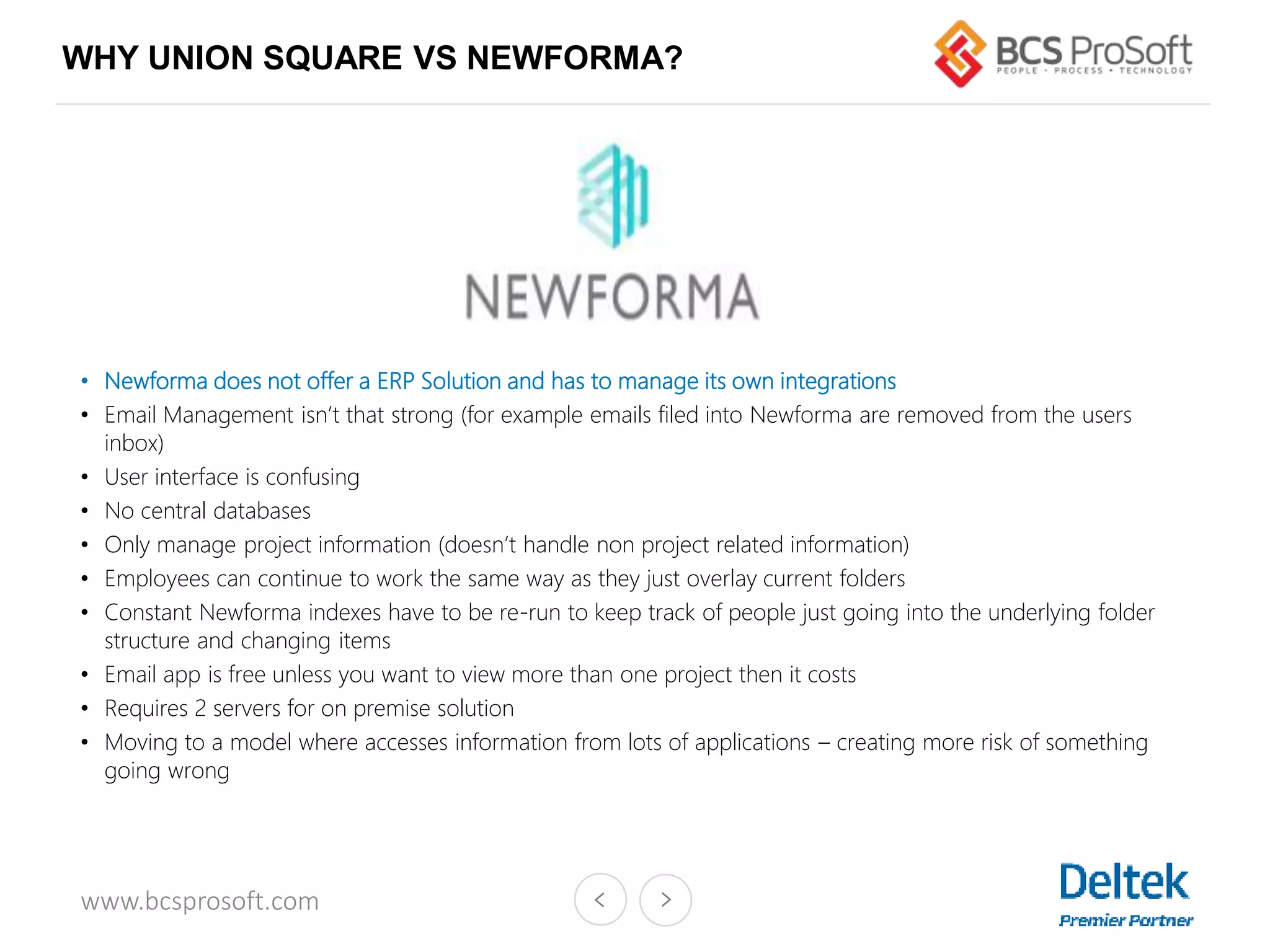 www.bcsprosoft.com
WHY UNION SQUARE VS NEWFORMA?
• Newforma does not offer a ERP Solution and has to manage its own integrations
• Email Management isn’t that strong (for example emails filed into Newforma are removed from the users
inbox)
• User interface is confusing
• No central databases
• Only manage project information (doesn’t handle non project related information)
• Employees can continue to work the same way as they just overlay current folders
• Constant Newforma indexes have to be re-run to keep track of people just going into the underlying folder
structure and changing items
• Email app is free unless you want to view more than one project then it costs
• Requires 2 servers for on premise solution
• Moving to a model where accesses information from lots of applications – creating more risk of something
going wrong
 