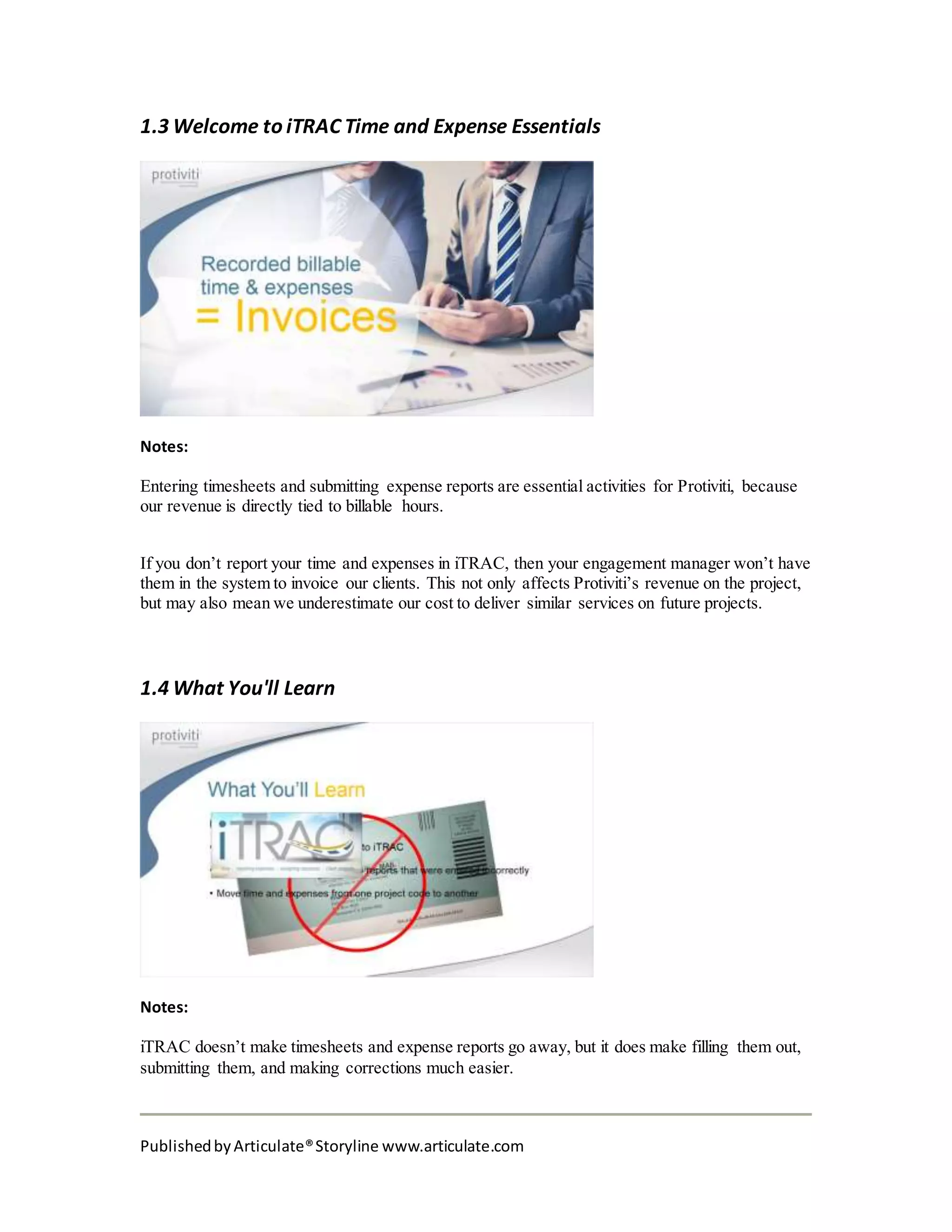 PublishedbyArticulate®Storyline www.articulate.com
1.3 Welcome to iTRAC Time and Expense Essentials
Notes:
Entering timesheets and submitting expense reports are essential activities for Protiviti, because
our revenue is directly tied to billable hours.
If you don’t report your time and expenses in iTRAC, then your engagement manager won’t have
them in the system to invoice our clients. This not only affects Protiviti’s revenue on the project,
but may also mean we underestimate our cost to deliver similar services on future projects.
1.4 What You'll Learn
Notes:
iTRAC doesn’t make timesheets and expense reports go away, but it does make filling them out,
submitting them, and making corrections much easier.
 