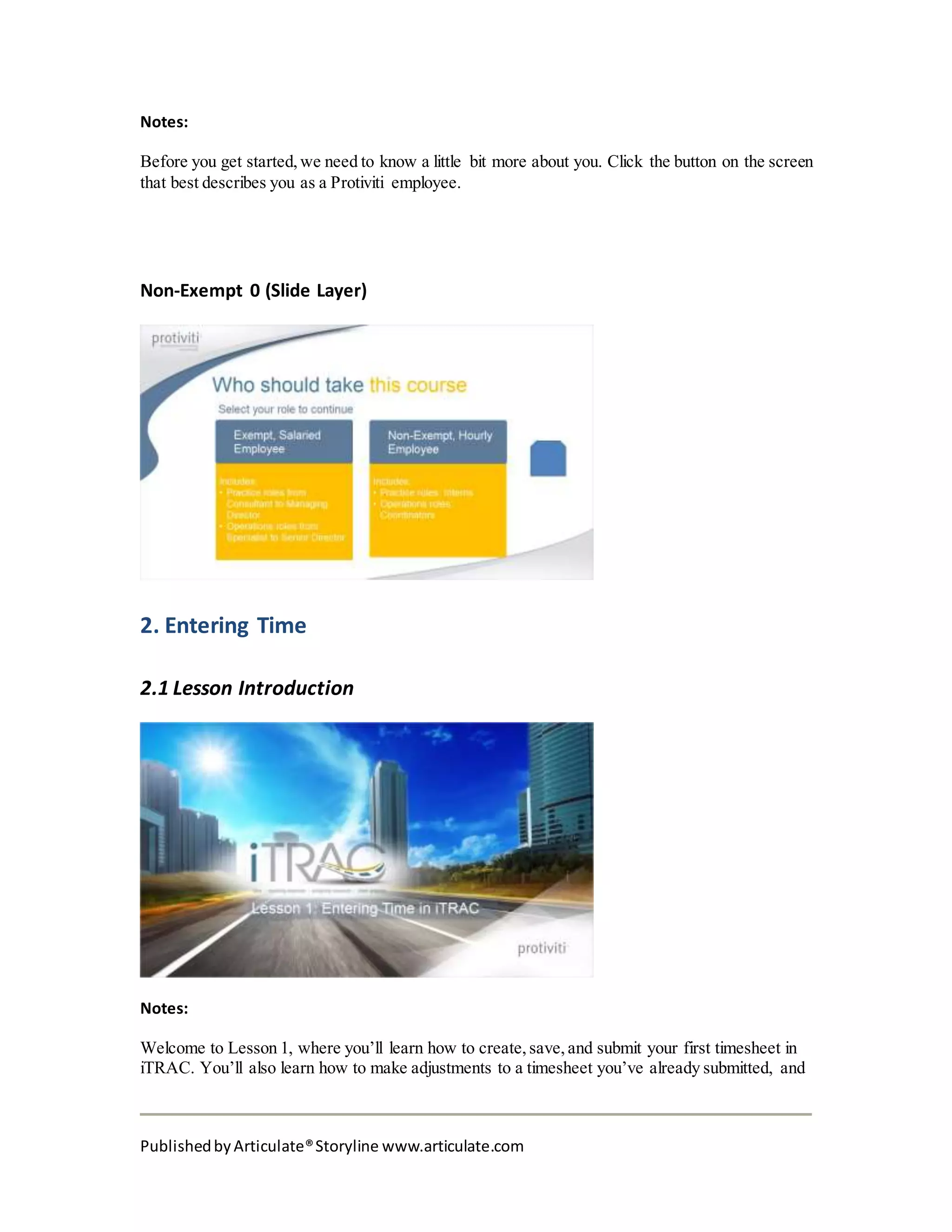 PublishedbyArticulate®Storyline www.articulate.com
Notes:
Before you get started, we need to know a little bit more about you. Click the button on the screen
that best describes you as a Protiviti employee.
Non-Exempt 0 (Slide Layer)
2. Entering Time
2.1 Lesson Introduction
Notes:
Welcome to Lesson 1, where you’ll learn how to create, save, and submit your first timesheet in
iTRAC. You’ll also learn how to make adjustments to a timesheet you’ve already submitted, and
 