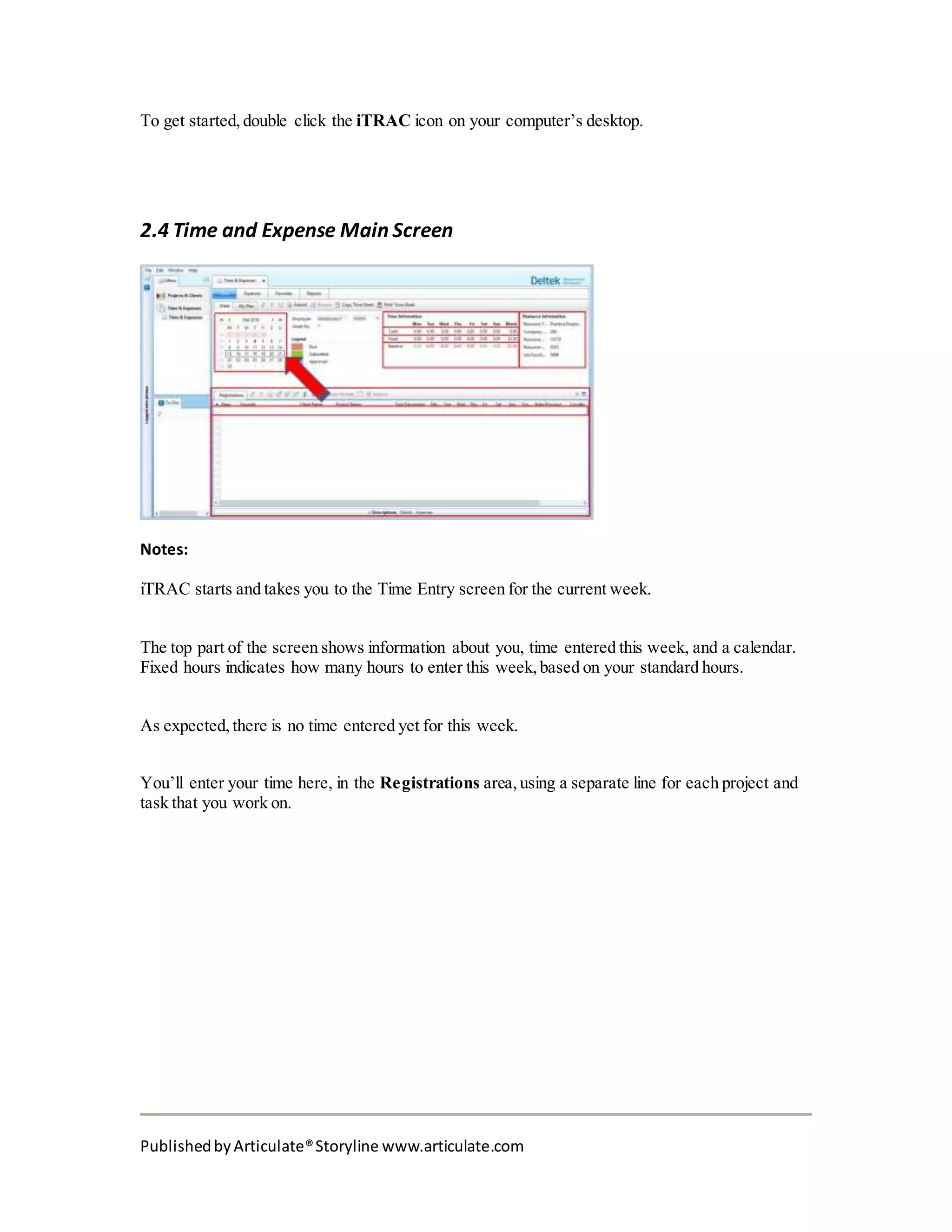 PublishedbyArticulate®Storyline www.articulate.com
To get started, double click the iTRAC icon on your computer’s desktop.
2.4 Time and Expense Main Screen
Notes:
iTRAC starts and takes you to the Time Entry screen for the current week.
The top part of the screen shows information about you, time entered this week, and a calendar.
Fixed hours indicates how many hours to enter this week, based on your standard hours.
As expected, there is no time entered yet for this week.
You’ll enter your time here, in the Registrations area, using a separate line for each project and
task that you work on.
 