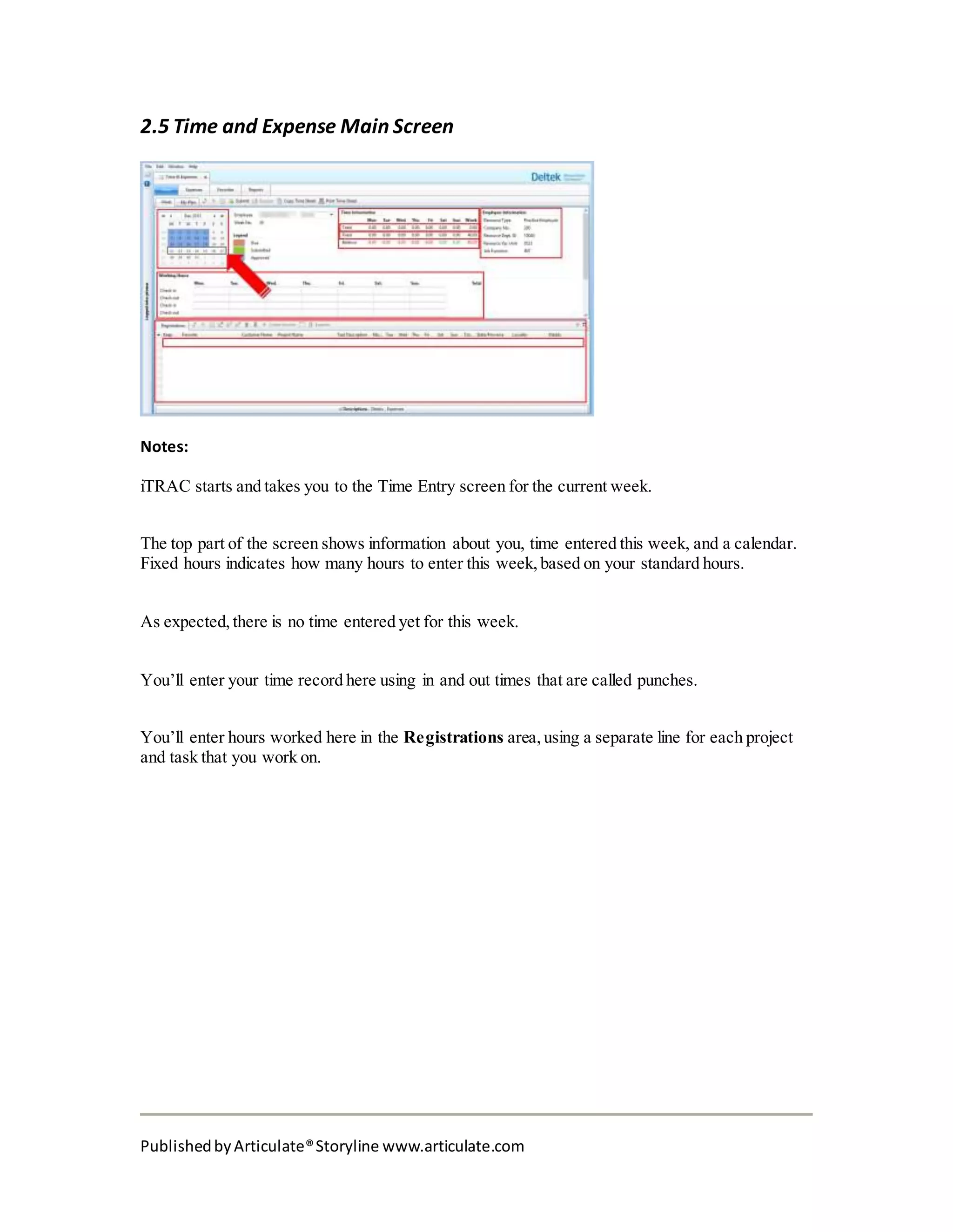 PublishedbyArticulate®Storyline www.articulate.com
2.5 Time and Expense Main Screen
Notes:
iTRAC starts and takes you to the Time Entry screen for the current week.
The top part of the screen shows information about you, time entered this week, and a calendar.
Fixed hours indicates how many hours to enter this week, based on your standard hours.
As expected, there is no time entered yet for this week.
You’ll enter your time record here using in and out times that are called punches.
You’ll enter hours worked here in the Registrations area, using a separate line for each project
and task that you work on.
 