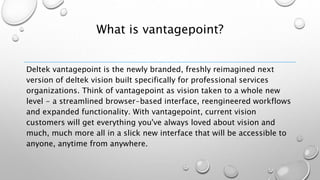 What is vantagepoint?
Deltek vantagepoint is the newly branded, freshly reimagined next
version of deltek vision built specifically for professional services
organizations. Think of vantagepoint as vision taken to a whole new
level - a streamlined browser-based interface, reengineered workflows
and expanded functionality. With vantagepoint, current vision
customers will get everything you've always loved about vision and
much, much more all in a slick new interface that will be accessible to
anyone, anytime from anywhere.
 