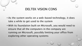 DELTEK VISION CONS
• As the system works on a web-based technology, it does
take a while to get used to the system
• With its foundation built on Microsoft, you would need to
ensure that all the computers in the company are
running on Microsoft, possibly limiting your office from
exploring other operating systems
 