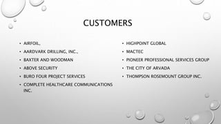 CUSTOMERS
• AIRFOIL,
• AARDVARK DRILLING, INC.,
• BAXTER AND WOODMAN
• ABOVE SECURITY
• BURO FOUR PROJECT SERVICES
• COMPLETE HEALTHCARE COMMUNICATIONS
INC.
• HIGHPOINT GLOBAL
• MACTEC
• PIONEER PROFESSIONAL SERVICES GROUP
• THE CITY OF ARVADA
• THOMPSON ROSEMOUNT GROUP INC.
 