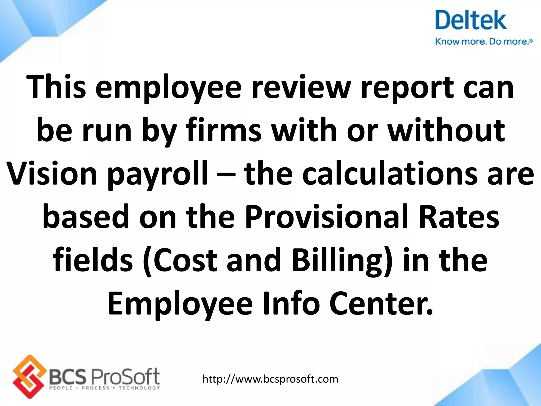 http://www.bcsprosoft.com
This employee review report can
be run by firms with or without
Vision payroll – the calculations are
based on the Provisional Rates
fields (Cost and Billing) in the
Employee Info Center.
 