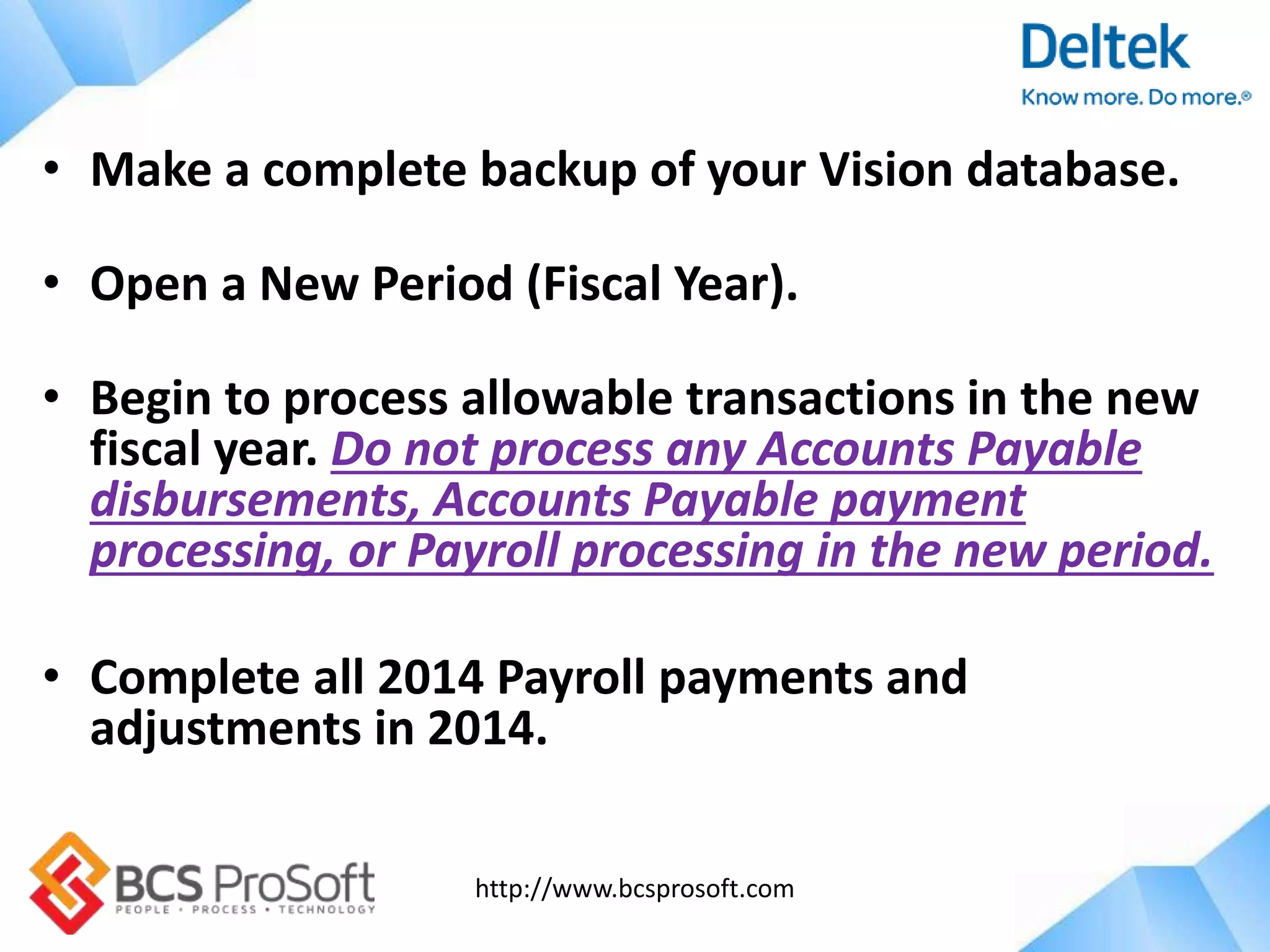 http://www.bcsprosoft.com
• Make a complete backup of your Vision database.
• Open a New Period (Fiscal Year).
• Begin to process allowable transactions in the new
fiscal year. Do not process any Accounts Payable
disbursements, Accounts Payable payment
processing, or Payroll processing in the new period.
• Complete all 2014 Payroll payments and
adjustments in 2014.
 