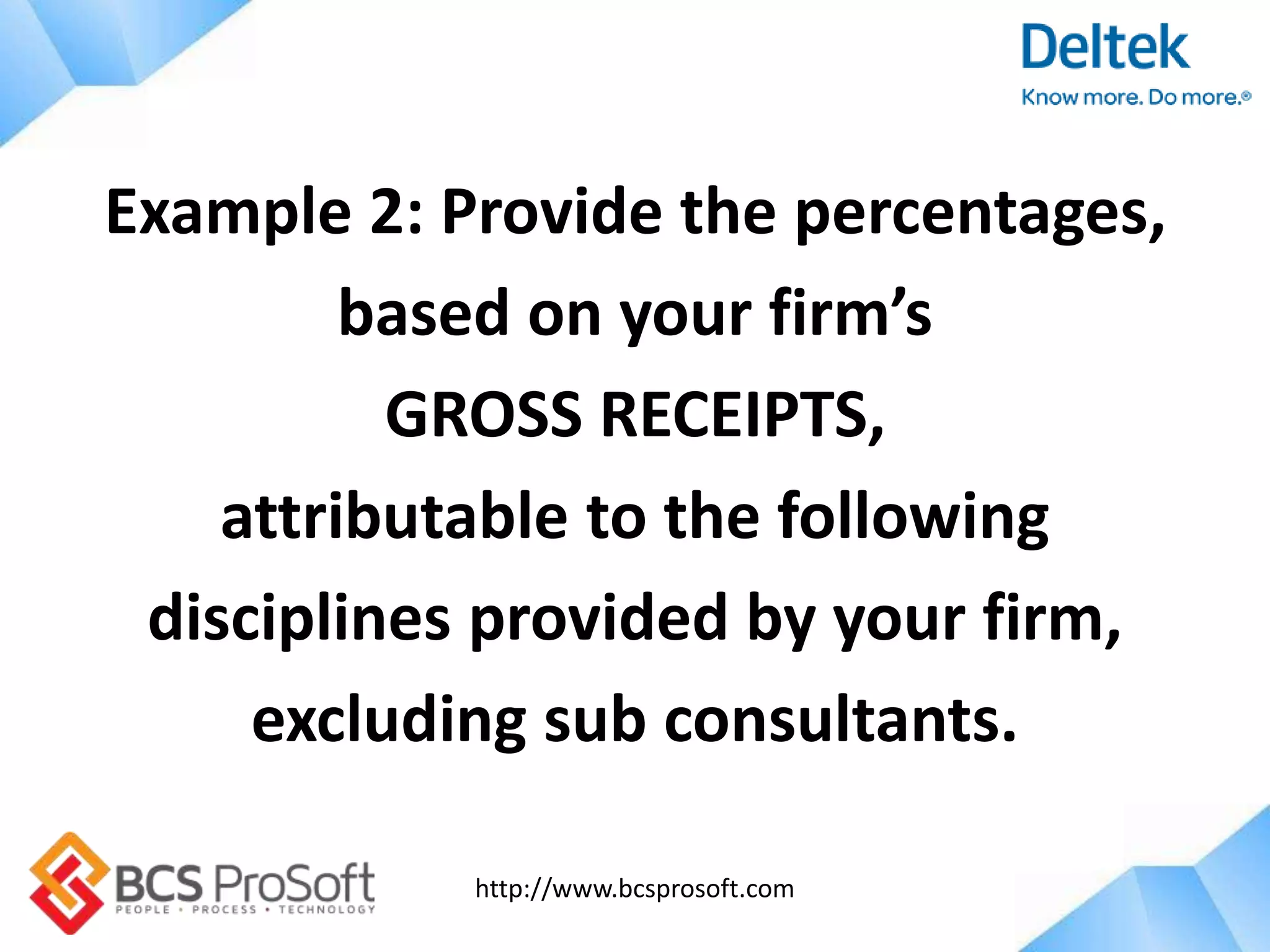 http://www.bcsprosoft.com
Example 2: Provide the percentages,
based on your firm’s
GROSS RECEIPTS,
attributable to the following
disciplines provided by your firm,
excluding sub consultants.
 