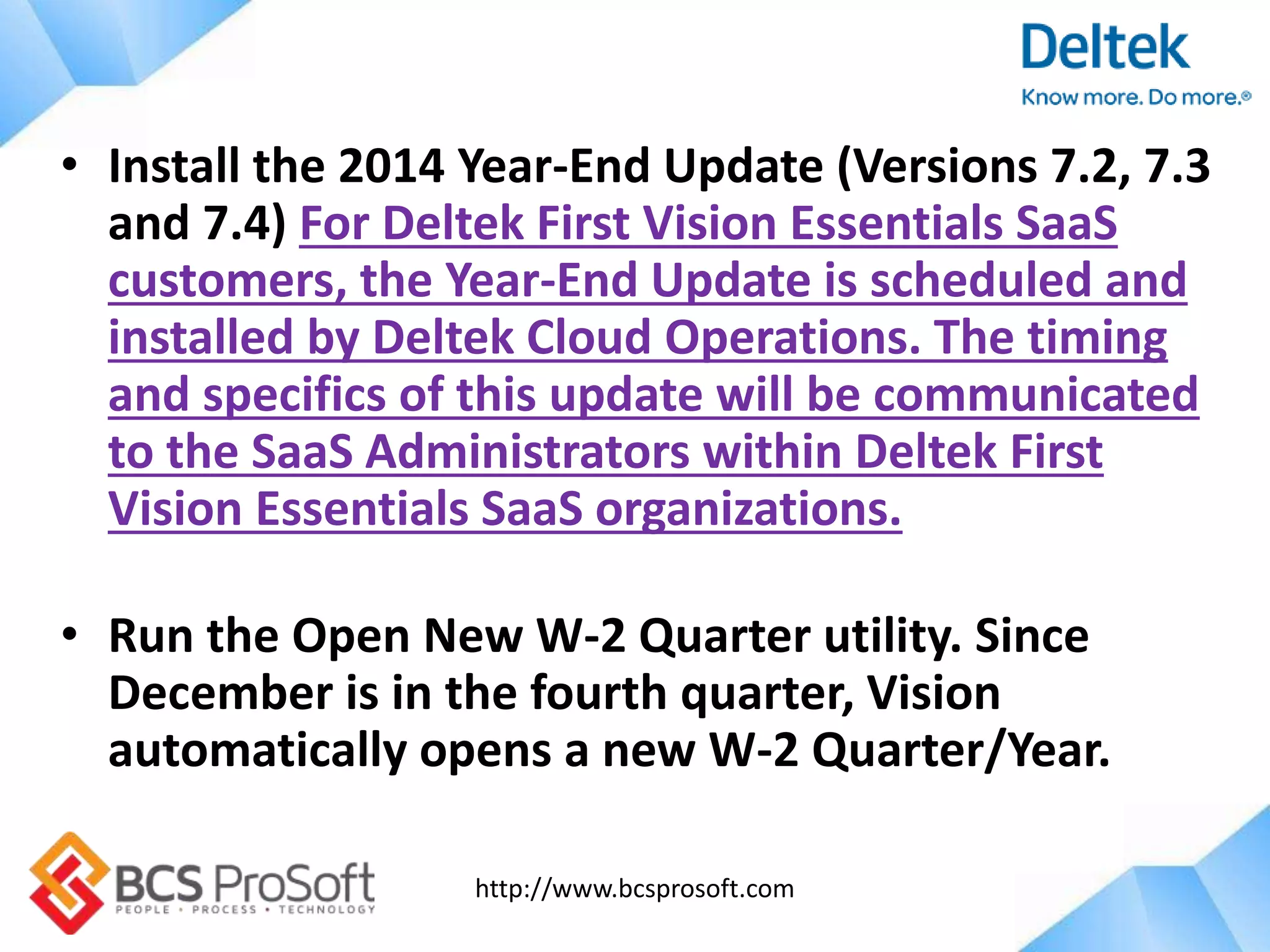 http://www.bcsprosoft.com
• Install the 2014 Year-End Update (Versions 7.2, 7.3
and 7.4) For Deltek First Vision Essentials SaaS
customers, the Year-End Update is scheduled and
installed by Deltek Cloud Operations. The timing
and specifics of this update will be communicated
to the SaaS Administrators within Deltek First
Vision Essentials SaaS organizations.
• Run the Open New W-2 Quarter utility. Since
December is in the fourth quarter, Vision
automatically opens a new W-2 Quarter/Year.
 