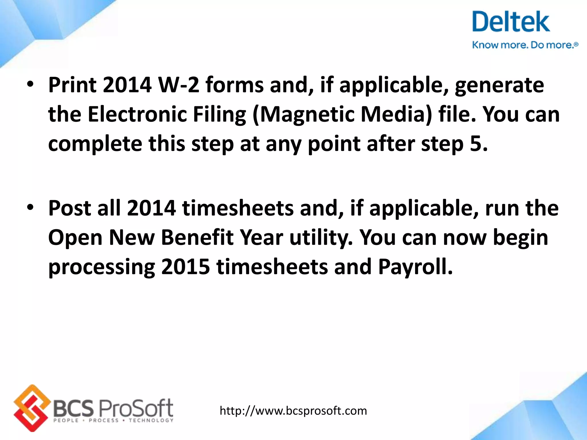 http://www.bcsprosoft.com
• Print 2014 W-2 forms and, if applicable, generate
the Electronic Filing (Magnetic Media) file. You can
complete this step at any point after step 5.
• Post all 2014 timesheets and, if applicable, run the
Open New Benefit Year utility. You can now begin
processing 2015 timesheets and Payroll.
 