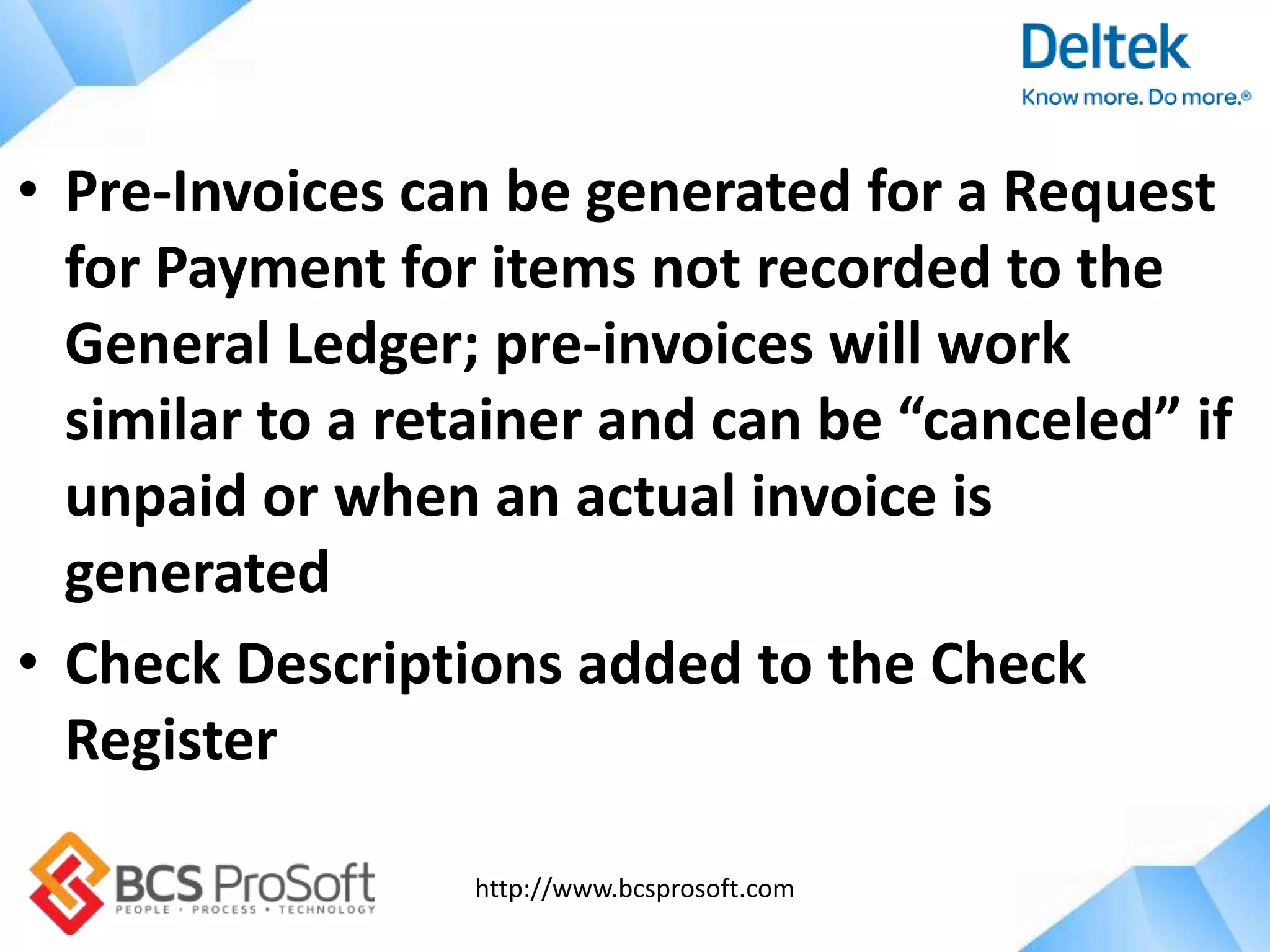 http://www.bcsprosoft.com
• Pre-Invoices can be generated for a Request
for Payment for items not recorded to the
General Ledger; pre-invoices will work
similar to a retainer and can be “canceled” if
unpaid or when an actual invoice is
generated
• Check Descriptions added to the Check
Register
 
