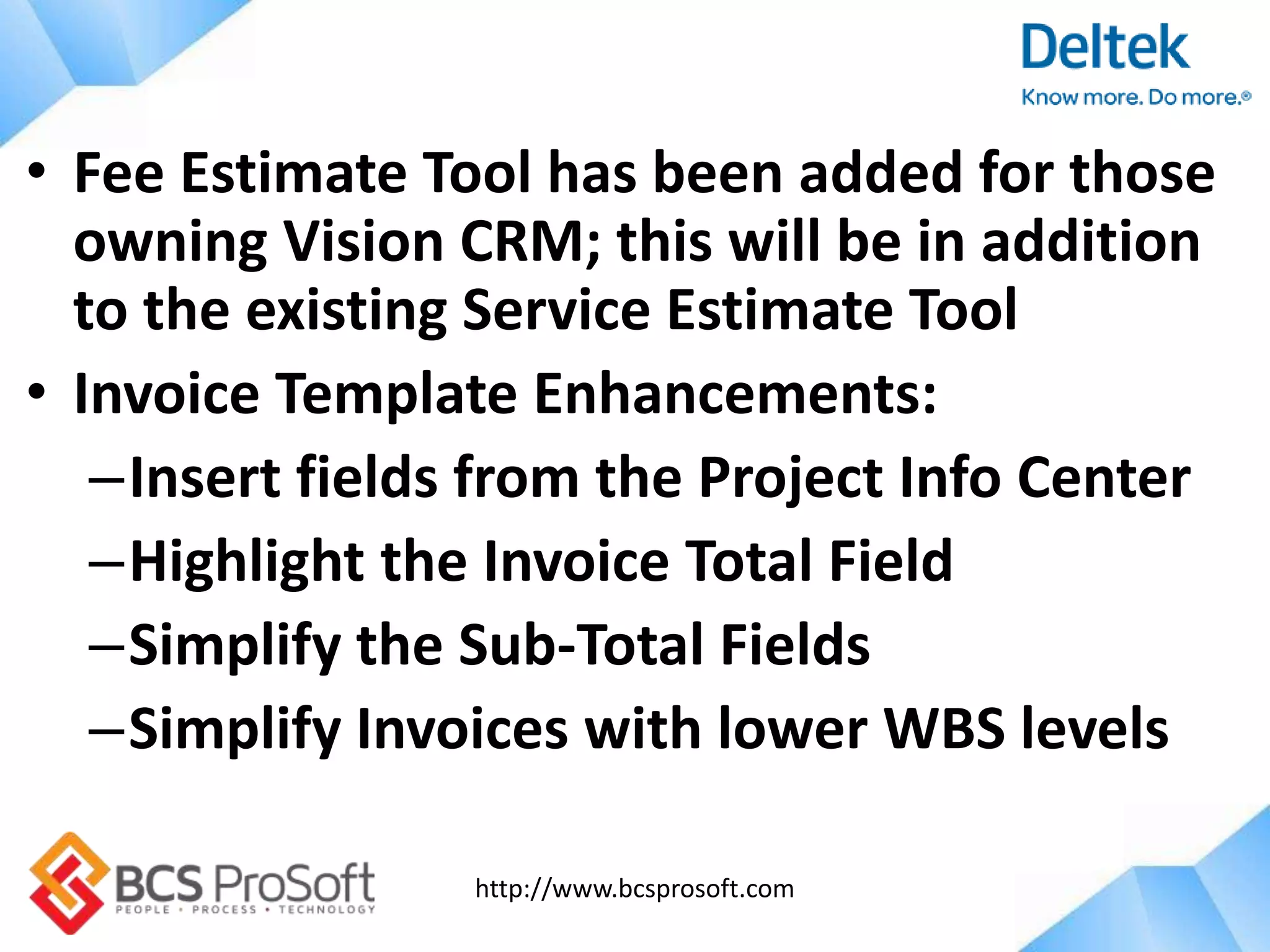 http://www.bcsprosoft.com
• Fee Estimate Tool has been added for those
owning Vision CRM; this will be in addition
to the existing Service Estimate Tool
• Invoice Template Enhancements:
–Insert fields from the Project Info Center
–Highlight the Invoice Total Field
–Simplify the Sub-Total Fields
–Simplify Invoices with lower WBS levels
 