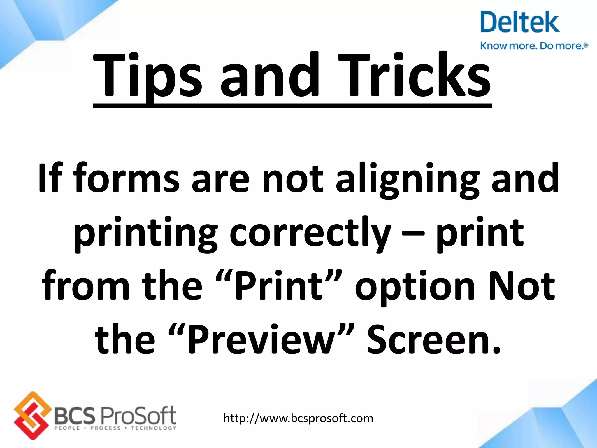 http://www.bcsprosoft.com
If forms are not aligning and
printing correctly – print
from the “Print” option Not
the “Preview” Screen.
Tips and Tricks
 