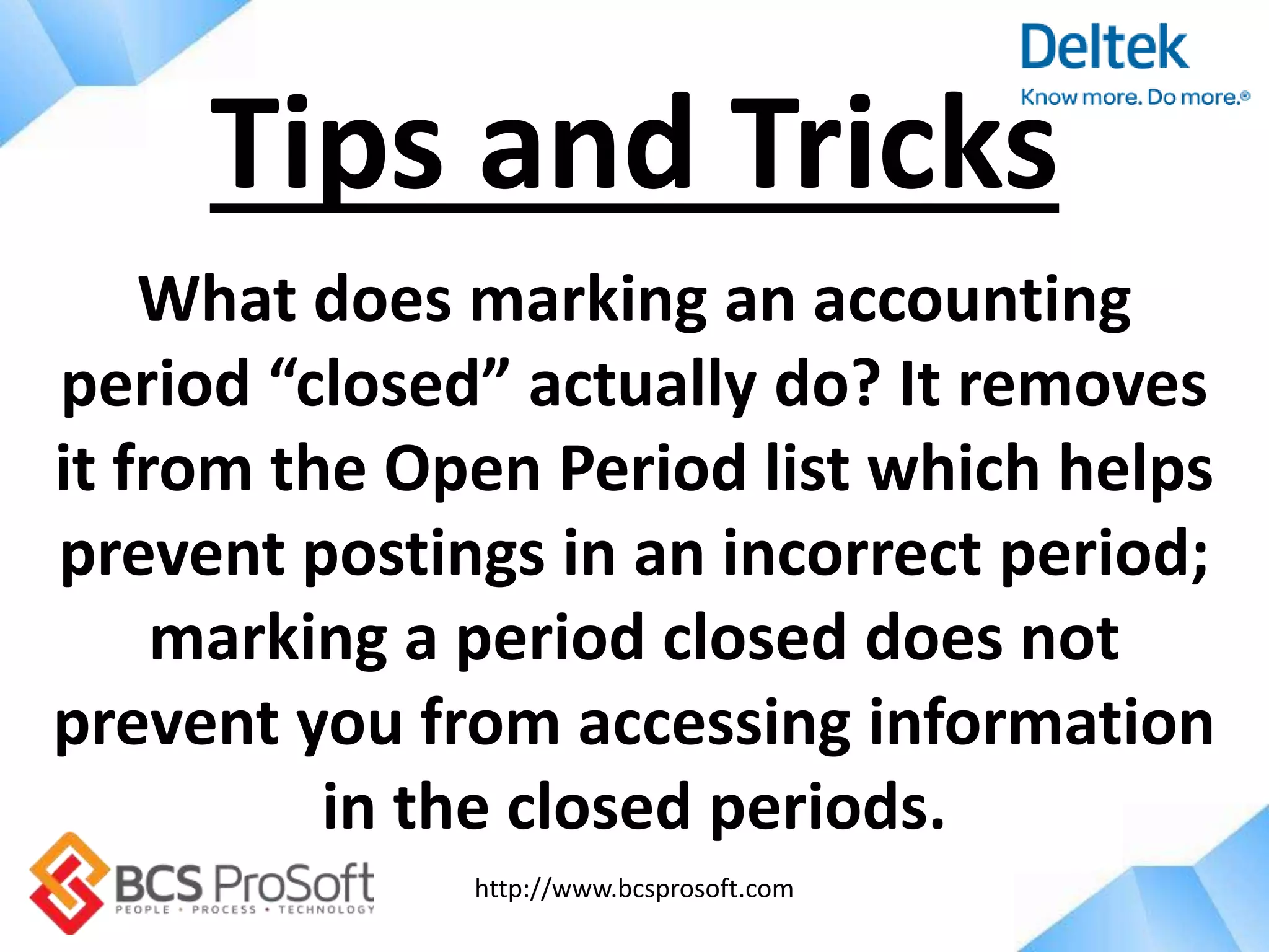 http://www.bcsprosoft.com
What does marking an accounting
period “closed” actually do? It removes
it from the Open Period list which helps
prevent postings in an incorrect period;
marking a period closed does not
prevent you from accessing information
in the closed periods.
Tips and Tricks
 