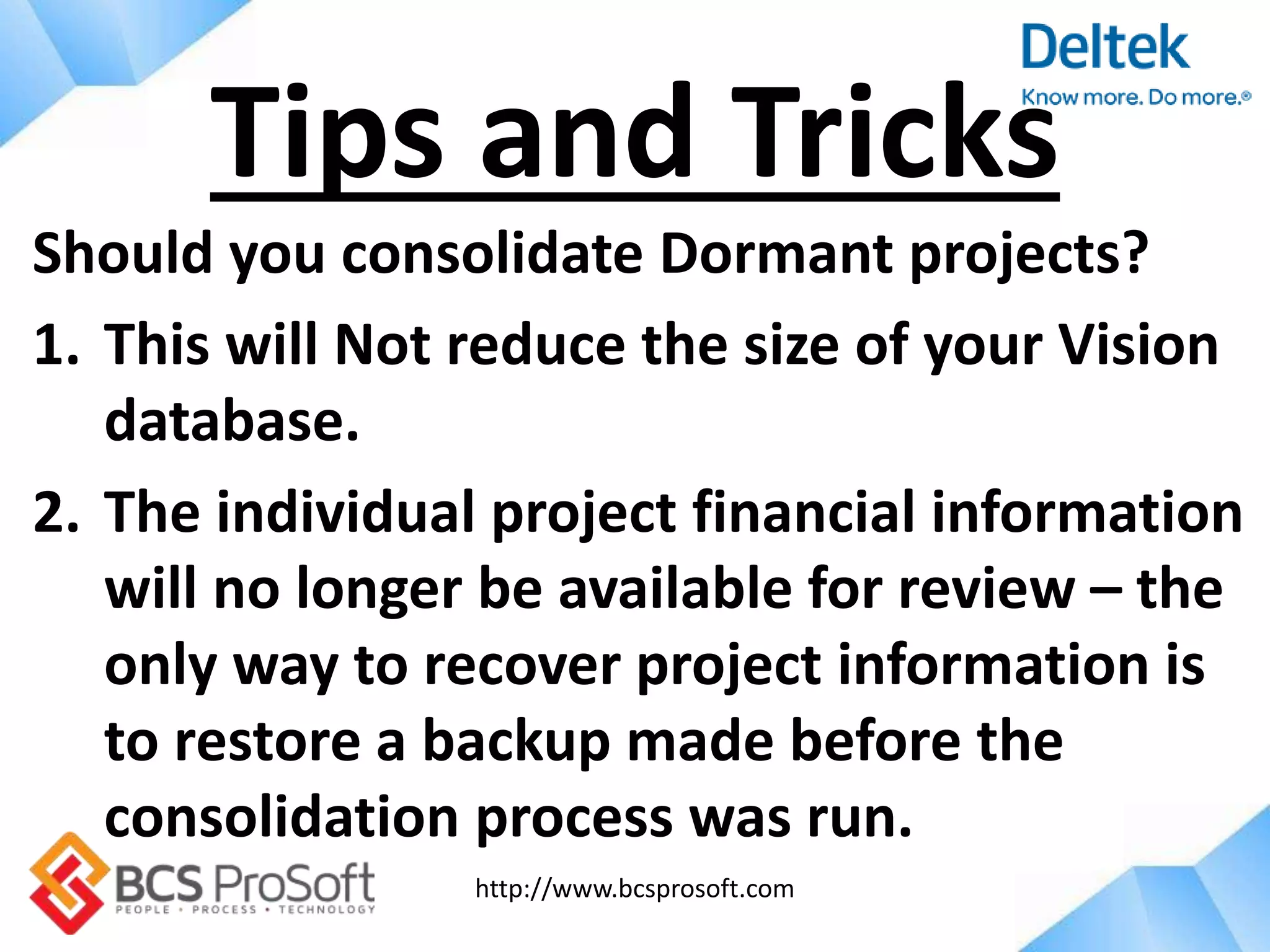 http://www.bcsprosoft.com
Should you consolidate Dormant projects?
1. This will Not reduce the size of your Vision
database.
2. The individual project financial information
will no longer be available for review – the
only way to recover project information is
to restore a backup made before the
consolidation process was run.
Tips and Tricks
 