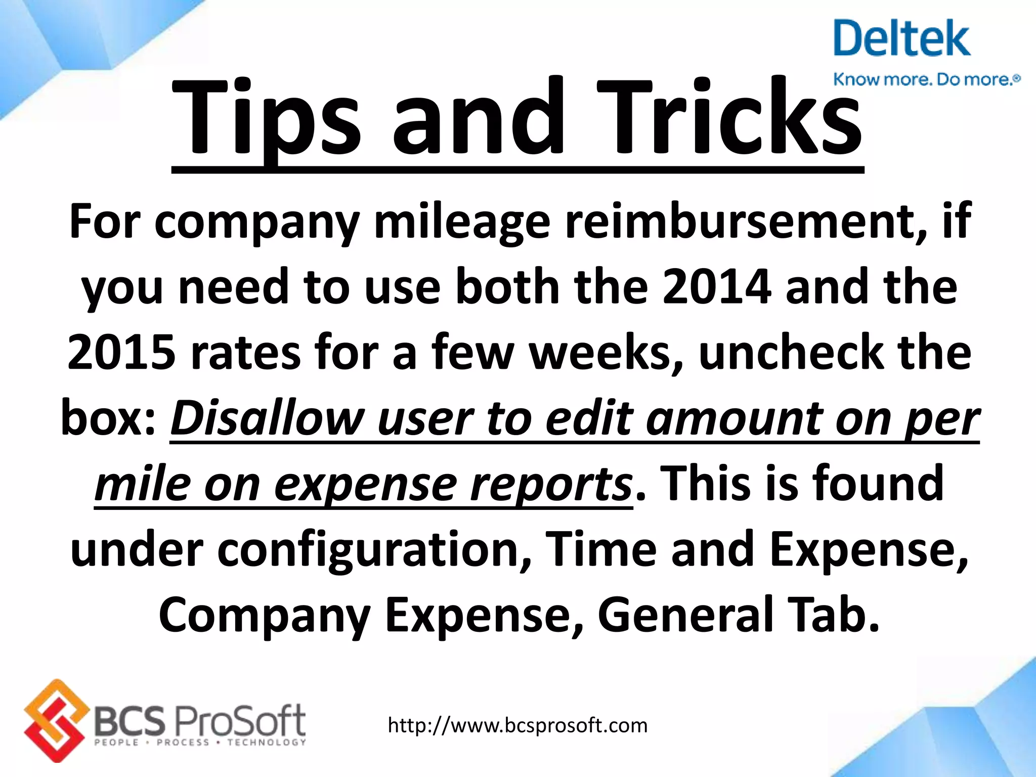 http://www.bcsprosoft.com
For company mileage reimbursement, if
you need to use both the 2014 and the
2015 rates for a few weeks, uncheck the
box: Disallow user to edit amount on per
mile on expense reports. This is found
under configuration, Time and Expense,
Company Expense, General Tab.
Tips and Tricks
 