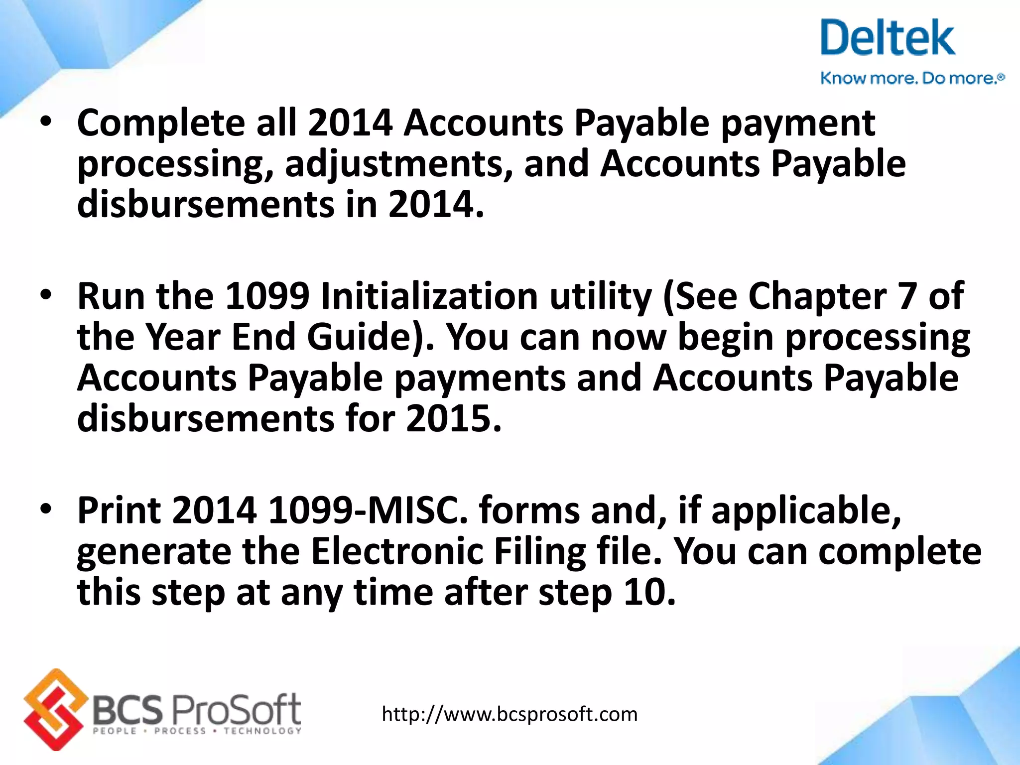 http://www.bcsprosoft.com
• Complete all 2014 Accounts Payable payment
processing, adjustments, and Accounts Payable
disbursements in 2014.
• Run the 1099 Initialization utility (See Chapter 7 of
the Year End Guide). You can now begin processing
Accounts Payable payments and Accounts Payable
disbursements for 2015.
• Print 2014 1099-MISC. forms and, if applicable,
generate the Electronic Filing file. You can complete
this step at any time after step 10.
 