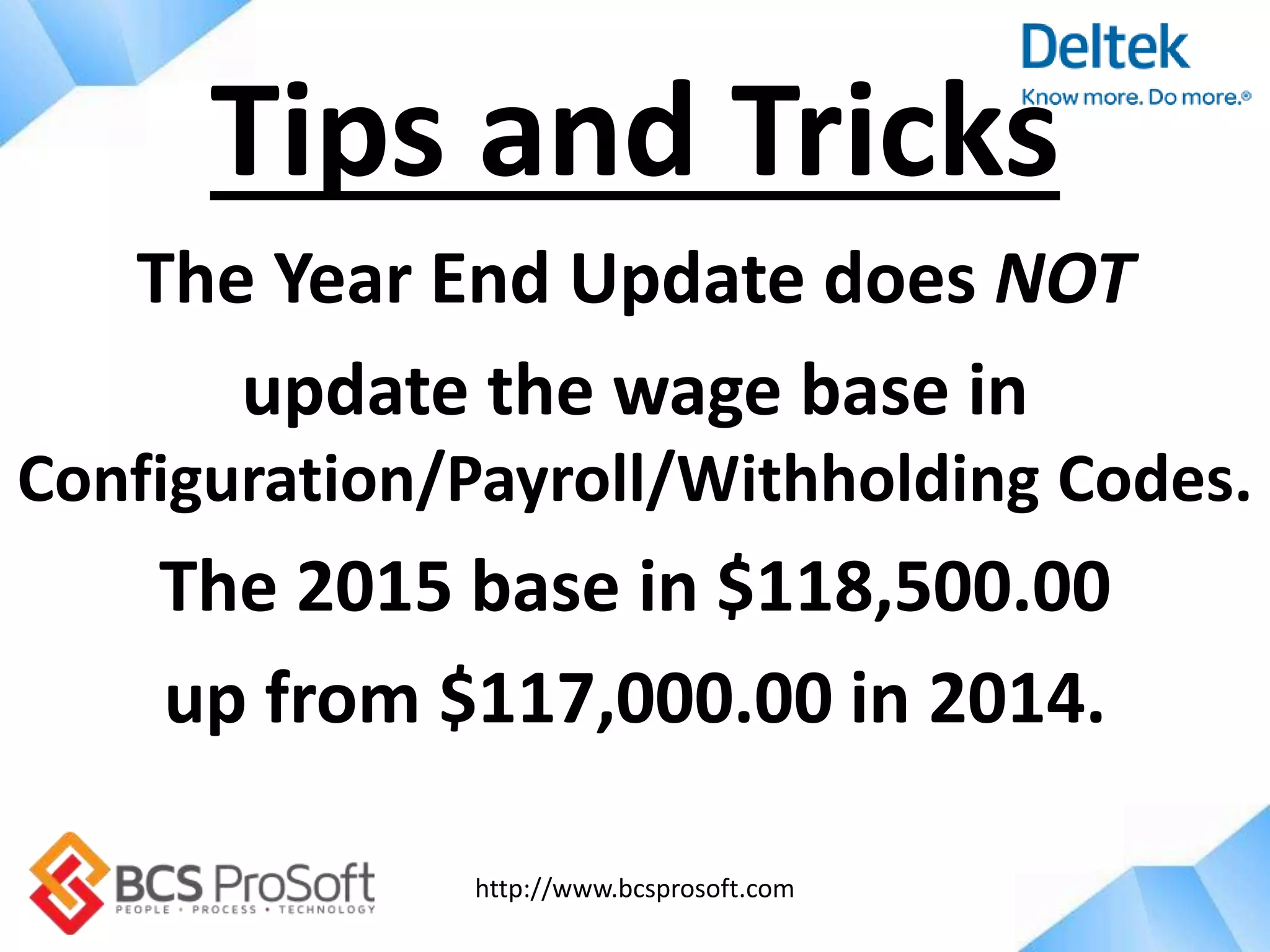 http://www.bcsprosoft.com
The Year End Update does NOT
update the wage base in
Configuration/Payroll/Withholding Codes.
The 2015 base in $118,500.00
up from $117,000.00 in 2014.
Tips and Tricks
 