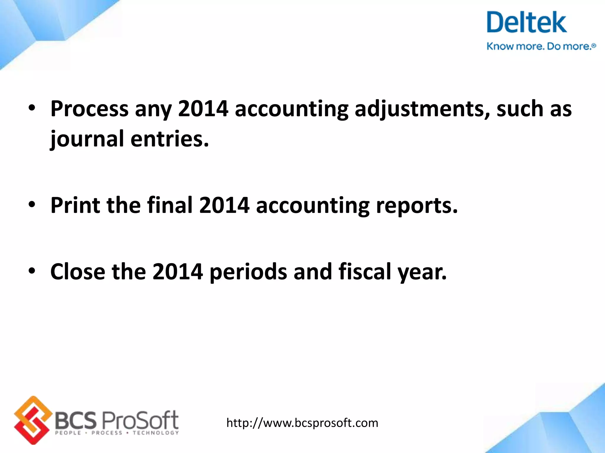 http://www.bcsprosoft.com
• Process any 2014 accounting adjustments, such as
journal entries.
• Print the final 2014 accounting reports.
• Close the 2014 periods and fiscal year.
 