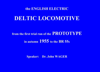 the ENGLISH ELECTRIC DELTIC LOCOMOTIVE from the first trial run of the  PROTOTYPE in autumn  1955  to the  BR 55 s Speaker:  Dr. John WAGER 