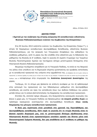 Αθήνα, 29 Μαΐου 2014
ΔΕΛΤΙΟ ΤΥΠΟΥ
«Σχετικά με την συζήτηση της αίτησης ακύρωσης 52 εκπαιδευτικών ειδικότητας
Φυσικών Ραδιοηλεκτρολόγων ενώπιον του Συμβουλίου της Επικρατείας»
Στις 05 Ιουνίου 2014 συζητείται ενώπιον του Συμβουλίου της Επικρατείας (Τμήμα Γ’), η
αίτηση 52 διορισμένων εκπαιδευτικών Δευτεροβάθμιας Εκπαίδευσης, ειδικότητας Φυσικών
Ραδιοηλεκτρολόγων, για την ακύρωση των Υπουργικών Αποφάσεων που καθορίζουν τις
αναθέσεις μαθημάτων, κατά το μέρος που δεν αποδίδει στην ειδικότητα μας τη διδασκαλία του
μαθήματος της Φυσικής σε Α’ ανάθεση, παρά το γεγονός ότι είμαστε πτυχιούχοι των Τμημάτων
Φυσικής Πανεπιστημιακών Σχολών και ταυτόχρονα κάτοχοι μεταπτυχιακού διπλώματος στην
Ηλεκτρονική Φυσική (Ραδιοηλεκτρολογία).
Θεωρούμε τουλάχιστον απαράδεκτο για το Υπουργείο Παιδείας, το οποίο εκ του θεσμικού
του ρόλου είναι υπεύθυνο για τη δημιουργία κλίματος εμπιστοσύνης και αμοιβαίας κατανόησης
με το εκπαιδευτικό προσωπικό που υπάγεται στην αρμοδιότητα του, να αποφεύγει εδώ και ένα χρόνο, σκόπιμα και
παρελκυστικά, να απαντήσει αρμοδίως στις αιτήσεις μας και να δώσει λύση στο θέμα που μας απασχολεί. Η απαξιωτική αυτή στάση του απέναντι μας, δεν μας άφησε άλλα
περιθώρια, παρά να καταφύγουμε στην ετυμηγορία του Ανώτατου Διοικητικού Δικαστηρίου της
χώρας.
Τονίζουμε, ότι το αίτημα μας βρίσκεται σε απόλυτη συνάφεια με τον εξ ορθολογισμό
στην κατανομή του προσωπικού και των διδασκόμενων μαθημάτων στη Δευτεροβάθμια
εκπαίδευση, και κινείται και προς την κατεύθυνση όλων των Διεθνών Εκθέσεων που μιλούν
μεταξύ άλλων για τη ανάγκη βελτιστοποίησης της διαχείρισης του εκπαιδευτικού προσωπικού.
Επιπλέον δε, αποτελεί σχήμα οξύμωρο, στις δυσμενέστατες οικονομικές συγκυρίες που
βιώνει η χώρα μας, το Υπουργείο Παιδείας και Θρησκευμάτων να σκορπά χιλιάδες Ευρώ για
πρόσληψη προσωρινών αναπληρωτών στη Δευτεροβάθμια Εκπαίδευση λόγω κακής
διαχείρισης του μόνιμου εκπαιδευτικού προσωπικού.
Η δική μας περίπτωση είναι μοναδική στα χρονικά της Πρωτοβάθμιας και
Δευτεροβάθμιας εκπαίδευσης, διότι παρά το γεγονός ότι το πτυχίο Φυσικής είναι το
βασικό προσόν διορισμού μας, ενώ το μεταπτυχιακό δίπλωμα εξειδίκευσης στην
Ηλεκτρονική Φυσική είναι προαπαιτούμενο επιπλέον προσόν και δίνεται μόνο από
Πανεπιστημιακά Τμήματα Φυσικής, δεν μας αποδίδεται σε Α’ ανάθεση το μάθημα της
Φυσικής.
Πανελλήνια Συντονιστική Επιτροπή
Εκπαιδευτικών Ειδικότητας Φυσικοί
Ραδιοηλεκτρολόγοι
Ιπποδάμου 13, 41335, Λάρισα, Ελλάδα
stelios_orfanakis@yahoo.gr
 