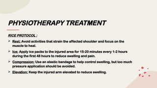 PHYSIOTHERAPY TREATMENT
RICE PROTOCOL :
 Rest: Avoid activities that strain the affected shoulder and focus on the
muscle to heal.
 Ice: Apply ice packs to the injured area for 15-20 minutes every 1-2 hours
during the first 48 hours to reduce swelling and pain.
 Compression: Use an elastic bandage to help control swelling, but too much
pressure application should be avoided.
 Elevation: Keep the injured arm elevated to reduce swelling.
 