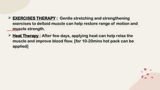  EXERCISES THERAPY : Gentle stretching and strengthening
exercises to deltoid muscle can help restore range of motion and
muscle strength.
 Heat Therapy : After few days, applying heat can help relax the
muscle and improve blood flow. [for 10-20mins hot pack can be
applied]
 