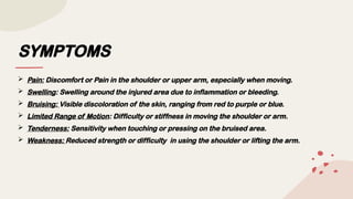 SYMPTOMS
 Pain: Discomfort or Pain in the shoulder or upper arm, especially when moving.
 Swelling: Swelling around the injured area due to inflammation or bleeding.
 Bruising: Visible discoloration of the skin, ranging from red to purple or blue.
 Limited Range of Motion: Difficulty or stiffness in moving the shoulder or arm.
 Tenderness: Sensitivity when touching or pressing on the bruised area.
 Weakness: Reduced strength or difficulty in using the shoulder or lifting the arm.
 