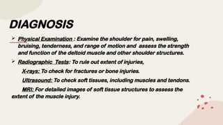 DIAGNOSIS
 Physical Examination : Examine the shoulder for pain, swelling,
bruising, tenderness, and range of motion and assess the strength
and function of the deltoid muscle and other shoulder structures.
 Radiographic Tests: To rule out extent of injuries,
X-rays: To check for fractures or bone injuries.
Ultrasound: To check soft tissues, including muscles and tendons.
MRI: For detailed images of soft tissue structures to assess the
extent of the muscle injury.
 