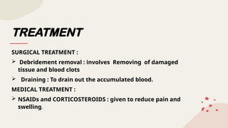 TREATMENT
SURGICAL TREATMENT :
 Debridement removal : involves Removing of damaged
tissue and blood clots
 Draining : To drain out the accumulated blood.
MEDICAL TREATMENT :
 NSAIDs and CORTICOSTEROIDS : given to reduce pain and
swelling.
 