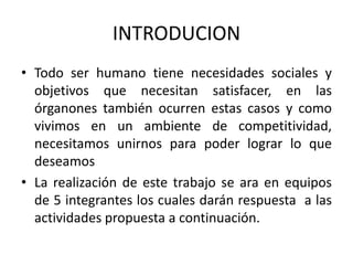 INTRODUCION 
• Todo ser humano tiene necesidades sociales y 
objetivos que necesitan satisfacer, en las 
órganones también ocurren estas casos y como 
vivimos en un ambiente de competitividad, 
necesitamos unirnos para poder lograr lo que 
deseamos 
• La realización de este trabajo se ara en equipos 
de 5 integrantes los cuales darán respuesta a las 
actividades propuesta a continuación. 
 