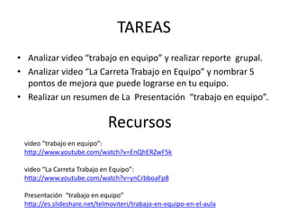 TAREAS 
• Analizar video “trabajo en equipo” y realizar reporte grupal. 
• Analizar video “La Carreta Trabajo en Equipo” y nombrar 5 
pontos de mejora que puede lograrse en tu equipo. 
• Realizar un resumen de La Presentación “trabajo en equipo”. 
Recursos 
video “trabajo en equipo”: 
http://www.youtube.com/watch?v=EnQhERZwF5k 
video “La Carreta Trabajo en Equipo”: 
http://www.youtube.com/watch?v=ynCrbboaFp8 
Presentación “trabajo en equipo” 
http://es.slideshare.net/telmoviteri/trabajo-en-equipo-en-el-aula 
 
