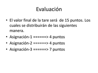 Evaluación 
• El valor final de la tare será de 15 puntos. Los 
cuales se distribuirán de las siguientes 
manera. 
• Asignación-1 ======> 4 puntos 
• Asignación-2 ======> 4 puntos 
• Asignación-3 ======> 7 puntos 
 