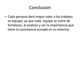 Conclusion 
• Cada persona dará mayor valor a los trabajos 
en equipo; ya que cada equipo se nutre de 
fortalezas, al analizar y ver la importancia que 
tiene la convivencia aunada en su entorno. 
