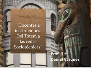 “Docentes e
instituciones:
Del Tótem a
las redes
Sociotécnicas”
Prof. Lic.
Daniel Vásquez
 