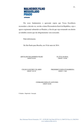 11.
Rua Almirante Pereira Guimarães, 537 – 01250-001 São Paulo SP Tel:(11) 38647233 Fax:(11) 38623816
www.malheirosfilho.adv.br
Por esses fundamentos o agravante espera que Vossa Excelência
reconsidere a decisão ou, ouvida a douta Procuradoria-Geral da República, seja o
agravo regimental submetido ao Plenário, a fim de que seja restaurado seu direito
ao trabalho externo que tão diligentemente vem exercendo.
Pede deferimento.
De São Paulo para Brasília, em 19 de maio de 2014.
ARNALDO MALHEIROS FILHO
OAB/SP 28.454
FLÁVIA RAHAL
OAB/SP 118.584
CELSO SANCHES VILARDI
OAB/SP 120.797
FREDERICO DONATI BARBOSA
OAB/DF 17.825
CONRADO DONATI ANTUNES
OAB/DF 26.903
P:/Delúbio – Regimental – Execução
ARNALDO MALHEIROS
FILHO:26921847853
Assinado de forma digital por ARNALDO MALHEIROS FILHO:26921847853
DN: c=BR, o=ICP-Brasil, ou=Secretaria da Receita Federal do Brasil - RFB,
ou=RFB e-CPF A3, ou=(EM BRANCO), ou=Autenticado por Ass. dos
Advogados de Sao Paulo, cn=ARNALDO MALHEIROS FILHO:26921847853
Dados: 2014.05.19 16:27:35 -03'00'
 