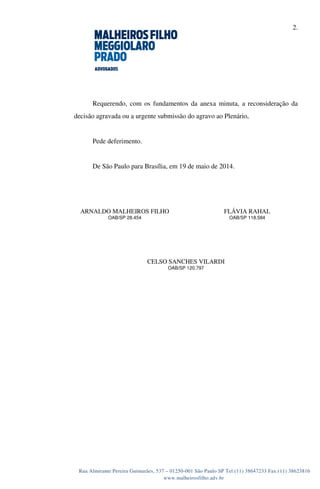 2.
Rua Almirante Pereira Guimarães, 537 – 01250-001 São Paulo SP Tel:(11) 38647233 Fax:(11) 38623816
www.malheirosfilho.adv.br
Requerendo, com os fundamentos da anexa minuta, a reconsideração da
decisão agravada ou a urgente submissão do agravo ao Plenário,
Pede deferimento.
De São Paulo para Brasília, em 19 de maio de 2014.
ARNALDO MALHEIROS FILHO
OAB/SP 28.454
FLÁVIA RAHAL
OAB/SP 118.584
CELSO SANCHES VILARDI
OAB/SP 120.797
 