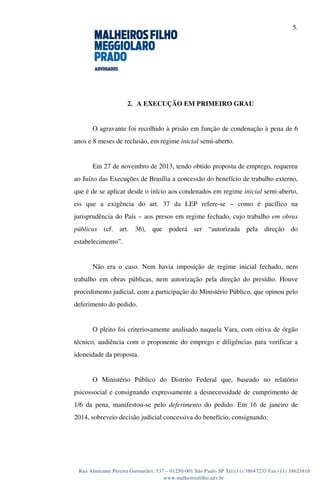 5.
Rua Almirante Pereira Guimarães, 537 – 01250-001 São Paulo SP Tel:(11) 38647233 Fax:(11) 38623816
www.malheirosfilho.adv.br
2. A EXECUÇÃO EM PRIMEIRO GRAU
O agravante foi recolhido à prisão em função de condenação à pena de 6
anos e 8 meses de reclusão, em regime inicial semi-aberto.
Em 27 de novembro de 2013, tendo obtido proposta de emprego, requereu
ao Juízo das Execuções de Brasília a concessão do benefício de trabalho externo,
que é de se aplicar desde o início aos condenados em regime inicial semi-aberto,
eis que a exigência do art. 37 da LEP refere-se – como é pacífico na
jurisprudência do País – aos presos em regime fechado, cujo trabalho em obras
públicas (cf. art. 36), que poderá ser “autorizada pela direção do
estabelecimento”.
Não era o caso. Nem havia imposição de regime inicial fechado, nem
trabalho em obras públicas, nem autorização pela direção do presídio. Houve
procedimento judicial, com a participação do Ministério Público, que opinou pelo
deferimento do pedido.
O pleito foi criteriosamente analisado naquela Vara, com oitiva de órgão
técnico, audiência com o proponente do emprego e diligências para verificar a
idoneidade da proposta.
O Ministério Público do Distrito Federal que, baseado no relatório
psicossocial e consignando expressamente a desnecessidade de cumprimento de
1/6 da pena, manifestou-se pelo deferimento do pedido. Em 16 de janeiro de
2014, sobreveio decisão judicial concessiva do benefício, consignando:
 