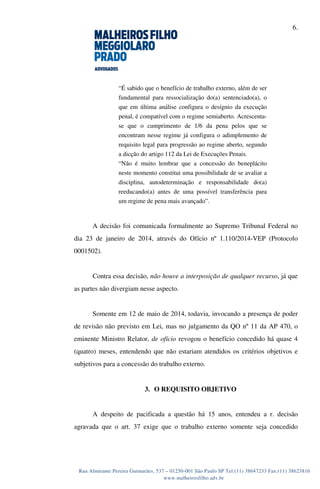 6.
Rua Almirante Pereira Guimarães, 537 – 01250-001 São Paulo SP Tel:(11) 38647233 Fax:(11) 38623816
www.malheirosfilho.adv.br
“É sabido que o benefício de trabalho externo, além de ser
fundamental para ressocialização do(a) sentenciado(a), o
que em última análise configura o desígnio da execução
penal, é compatível com o regime semiaberto. Acrescenta-
se que o cumprimento de 1/6 da pena pelos que se
encontram nesse regime já configura o adimplemento de
requisito legal para progressão ao regime aberto, segundo
a dicção do artigo 112 da Lei de Execuções Penais.
“Não é muito lembrar que a concessão do beneplácito
neste momento constitui uma possibilidade de se avaliar a
disciplina, autodeterminação e responsabilidade do(a)
reeducando(a) antes de uma possível transferência para
um regime de pena mais avançado”.
A decisão foi comunicada formalmente ao Supremo Tribunal Federal no
dia 23 de janeiro de 2014, através do Ofício nº 1.110/2014-VEP (Protocolo
0001502).
Contra essa decisão, não houve a interposição de qualquer recurso, já que
as partes não divergiam nesse aspecto.
Somente em 12 de maio de 2014, todavia, invocando a presença de poder
de revisão não previsto em Lei, mas no julgamento da QO nº 11 da AP 470, o
eminente Ministro Relator, de ofício revogou o benefício concedido há quase 4
(quatro) meses, entendendo que não estariam atendidos os critérios objetivos e
subjetivos para a concessão do trabalho externo.
3. O REQUISITO OBJETIVO
A despeito de pacificada a questão há 15 anos, entendeu a r. decisão
agravada que o art. 37 exige que o trabalho externo somente seja concedido
 
