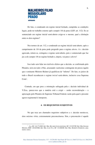 8.
Rua Almirante Pereira Guimarães, 537 – 01250-001 São Paulo SP Tel:(11) 38647233 Fax:(11) 38623816
www.malheirosfilho.adv.br
De fato, o condenado em regime inicial fechado, cumpridas as condições
legais, pode ter trabalho externo após cumprir 1/6 da pena (LEP, art. 112). Se ao
sentenciado em regime inicial semi-aberto exige-se o mesmo, qual a distinção
entre os dois regimes?
Nos termos do art. 112, o condenado ao regime inicial semi-aberto, após o
cumprimento de 1/6 da pena pode progredir para o regime aberto. A r. decisão
agravada, reitere-se, extinguiu o regime semi-aberto, pois o sentenciado que faz
jus a ele cumpre 1/6 no regime fechado e, depois, vai para o aberto!
Isso tudo sem falar nos terríveis efeitos que a decisão, se confirmada pelo
Plenário, terá em todo o País, arrastando vastíssimo contingente de presos àquilo
que o eminente Ministro Relator já qualificou de “inferno”. De fato, os juízos de
todo o Brasil reconhecem o regime inicial semi-aberto, inclusive essa Suprema
Corte
1
.
Contudo, em que pese a orientação sufragada pela r. decisão individual de
V.Exa., parece-nos que a matéria está a exigir – senão reconsideração – a
apreciação pelo Plenário do Supremo Tribunal Federal, razão pela qual o presente
agravo regimental é interposto.
4. OS REQUISITOS SUBJETIVOS
No que toca aos chamados requisitos subjetivos a r. decisão mostra-se,
data máxima vênia, extremamente preconceituosa. Sim, o preconceito é aquele
1
. E.g. HC 116.771/8SP, Rel. Min. RICARDO LEWANDOWSKI, HC 119.287/SP, Rel. Min GILMAR
MENDES, RHC 120.025/MS, Rel. Min. LUIZ FUX, HC 118.880/SP, Rel. Min. ROBERTO BARROSO, entre
muitos outros.
 