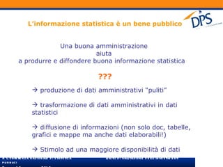 L’informazione statistica è un bene pubblico Una buona amministrazione  aiuta  a produrre e diffondere buona informazione statistica   ??? produzione di dati amministrativi “puliti” trasformazione di dati amministrativi in dati statistici diffusione di informazioni (non solo doc, tabelle, grafici e mappe ma anche dati elaborabili!) Stimolo ad una maggiore disponibilità di dati 