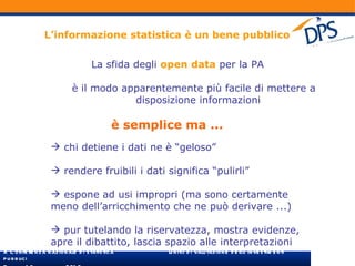 L’informazione statistica è un bene pubblico La sfida degli  open   data  per la PA è il modo apparentemente più facile di mettere a disposizione informazioni è semplice ma ... chi detiene i dati ne è “geloso” rendere fruibili i dati significa “pulirli” espone ad usi impropri (ma sono certamente meno dell’arricchimento che ne può derivare ...) pur tutelando la riservatezza, mostra evidenze, apre il dibattito, lascia spazio alle interpretazioni 