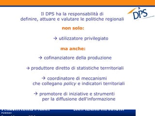 Il DPS ha la responsabilità di  definire, attuare e valutare le politiche regionali  non solo:    utilizzatore privilegiato ma anche:    cofinanziatore della produzione    produttore diretto di statistiche terrritoriali coordinatore di meccanismi  che collegano  policy  e indicatori territoriali  promotore di iniziative e strumenti  per la diffusione dell'informazione 