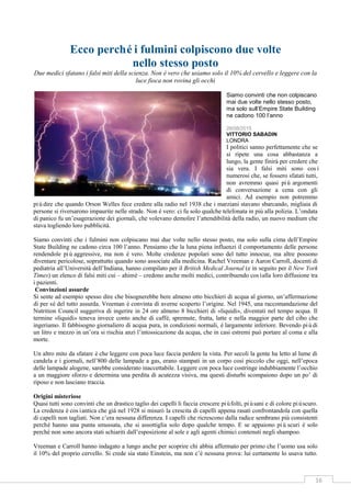 16
Ecco perchéi fulmini colpiscono due volte
nello stesso posto
Due medici sfatano i falsi miti della scienza. Non è vero che usiamo solo il 10% del cervello e leggere con la
luce fioca non rovina gli occhi
Siamo convinti che non colpiscano
mai due volte nello stesso posto,
ma solo sull’Empire State Building
ne cadono 100 l’anno
28/08/2015
VITTORIO SABADIN
LONDRA
I politici sanno perfettamente che se
si ripete una cosa abbastanza a
lungo, la gente finirà per credere che
sia vera. I falsi miti sono così
numerosi che, se fossero sfatati tutti,
non avremmo quasi più argomenti
di conversazione a cena con gli
amici. Ad esempio non potremmo
piùdire che quando Orson Welles fece credere alla radio nel 1938 che i marziani stavano sbarcando, migliaia di
persone si riversarono impaurite nelle strade. Non è vero: ci fu solo qualche telefonata in più alla polizia. L’ondata
di panico fu un’esagerazione dei giornali, che volevano demolire l’attendibilità della radio, un nuovo medium che
stava togliendo loro pubblicità.
Siamo convinti che i fulmini non colpiscano mai due volte nello stesso posto, ma solo sulla cima dell’Empire
State Building ne cadono circa 100 l’anno. Pensiamo che la luna piena influenzi il comportamento delle persone
rendendole piùaggressive, ma non è vero. Molte credenze popolari sono del tutto innocue, ma altre possono
diventare pericolose, soprattutto quando sono associate alla medicina. Rachel Vreeman e Aaron Carroll, docenti di
pediatria all’Università dell’Indiana, hanno compilato per il British Medical Journal (e in seguito per il New York
Times) un elenco di falsi miti cui – ahimè – credono anche molti medici, contribuendo cosìalla loro diffusione tra
i pazienti.
Convinzioni assurde
Si sente ad esempio spesso dire che bisognerebbe bere almeno otto bicchieri di acqua al giorno, un’affermazione
di per sé del tutto assurda. Vreeman è convinta di averne scoperto l’origine. Nel 1945, una raccomandazione del
Nutrition Council suggeriva di ingerire in 24 ore almeno 8 bicchieri di «liquidi», diventati nel tempo acqua. Il
termine «liquidi» teneva invece conto anche di caffè, spremute, frutta, latte e nella maggior parte del cibo che
ingeriamo. Il fabbisogno giornaliero di acqua pura, in condizioni normali, è largamente inferiore. Bevendo piùdi
un litro e mezzo in un’ora si rischia anzi l’intossicazione da acqua, che in casi estremi può portare al coma e alla
morte.
Un altro mito da sfatare è che leggere con poca luce faccia perdere la vista. Per secoli la gente ha letto al lume di
candela e i giornali, nell’800 delle lampade a gas, erano stampati in un corpo così piccolo che oggi, nell’epoca
delle lampade alogene, sarebbe considerato inaccettabile. Leggere con poca luce costringe indubbiamente l’occhio
a un maggiore sforzo e determina una perdita di acutezza visiva, ma questi disturbi scompaiono dopo un po’ di
riposo e non lasciano traccia.
Origini misteriose
Quasi tutti sono convinti che un drastico taglio dei capelli li faccia crescere piùfolti, piùsani e di colore piùscuro.
La credenza è cosìantica che già nel 1928 si misurò la crescita di capelli appena rasati confrontandola con quella
di capelli non tagliati. Non c’era nessuna differenza. I capelli che ricrescono dalla radice sembrano più consistenti
perché hanno una punta smussata, che si assottiglia solo dopo qualche tempo. E se appaiono piùscuri è solo
perché non sono ancora stati schiariti dall’esposizione al sole e agli agenti chimici contenuti negli shampoo.
Vreeman e Carroll hanno indagato a lungo anche per scoprire chi abbia affermato per primo che l’uomo usa solo
il 10% del proprio cervello. Si crede sia stato Einstein, ma non c’è nessuna prova: lui certamente lo usava tutto.
 