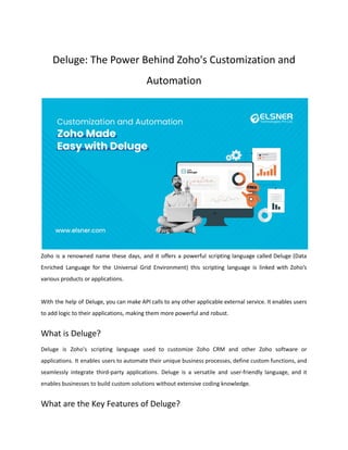 Deluge: The Power Behind Zoho's Customization and
Automation
Zoho is a renowned name these days, and it offers a powerful scripting language called Deluge (Data
Enriched Language for the Universal Grid Environment) this scripting language is linked with Zoho’s
various products or applications.
With the help of Deluge, you can make API calls to any other applicable external service. It enables users
to add logic to their applications, making them more powerful and robust.
What is Deluge?
Deluge is Zoho's scripting language used to customize Zoho CRM and other Zoho software or
applications. It enables users to automate their unique business processes, define custom functions, and
seamlessly integrate third-party applications. Deluge is a versatile and user-friendly language, and it
enables businesses to build custom solutions without extensive coding knowledge.
What are the Key Features of Deluge?
 