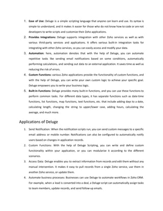 1. Ease of Use: Deluge is a simple scripting language that anyone can learn and use. Its syntax is
simple to understand, and it makes it easier for those who do not know how to code or are not
developers to write scripts and customize their Zoho applications.
2. Provides Integrations: Deluge supports integration with other Zoho services as well as with
various third-party services and applications. It offers various built-in integration tasks for
integrating with other Zoho services, so you can easily access and modify your data.
3. Automation: here, automation denotes that with the help of Deluge, you can automate
repetitive tasks like sending email notifications based on some conditions, automatically
performing calculations, and sending out data to an external application. It saves time as well as
reducing the risk of errors.
4. Custom Functions: various Zoho applications provide the functionality of custom functions, and
with the help of Deluge, you can write your own custom logic to achieve your specific goal.
Deluge empowers you to write your business logic.
5. Built-in Functions: Deluge provides many built-in functions, and you can use these functions to
perform common tasks. For different data types, it has separate functions such as date-time
functions, list functions, map functions, text functions, etc. that include adding days to a date,
calculating length, changing the string to upper/lower case, adding hours, calculating the
average, and much more.
Applications of Deluge
1. Send Notification: When the notification scripts run, you can send custom messages to a specific
email address or mobile number. Notifications can also be configured to automatically notify
users based on changes in application records.
2. Custom Functions: With the help of Deluge Scripting, you can write and define custom
functionality within your application, or you can modularize it according to the different
scenarios.
3. Access Data: Deluge enables you to extract information from records and edit them without any
manual intervention. It makes it easy to pull records from a single Zoho service, use them in
another Zoho service, or update them.
4. Automate business processes: Businesses can use Deluge to automate workflows in Zoho CRM.
For example, when a lead is converted into a deal, a Deluge script can automatically assign tasks
to team members, update records, and send follow-up emails.
 