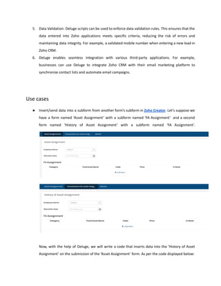 5. Data Validation: Deluge scripts can be used to enforce data validation rules. This ensures that the
data entered into Zoho applications meets specific criteria, reducing the risk of errors and
maintaining data integrity. For example, a validated mobile number when entering a new lead in
Zoho CRM.
6. Deluge enables seamless integration with various third-party applications. For example,
businesses can use Deluge to integrate Zoho CRM with their email marketing platform to
synchronize contact lists and automate email campaigns.
Use cases
● Insert/send data into a subform from another form’s subform in Zoho Creator. Let's suppose we
have a form named ‘Asset Assignment’ with a subform named ‘FA Assignment’ and a second
form named ‘History of Asset Assignment’ with a subform named ‘FA Assignment’.
Now, with the help of Deluge, we will write a code that inserts data into the ‘History of Asset
Assignment’ on the submission of the ‘Asset Assignment’ form. As per the code displayed below:
 