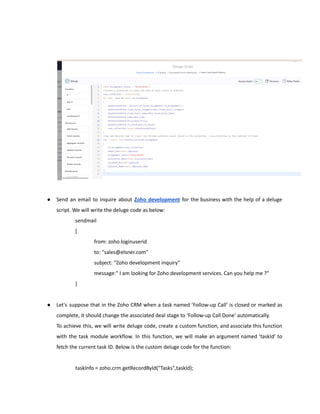 ● Send an email to inquire about Zoho development for the business with the help of a deluge
script. We will write the deluge code as below:
sendmail
[
from: zoho.loginuserid
to: "sales@elsner.com"
subject: "Zoho development inquiry"
message:" I am looking for Zoho development services. Can you help me ?"
]
● Let's suppose that in the Zoho CRM when a task named ’Follow-up Call’ is closed or marked as
complete, it should change the associated deal stage to ‘Follow-up Call Done’ automatically.
To achieve this, we will write deluge code, create a custom function, and associate this function
with the task module workflow. In this function, we will make an argument named ‘taskId’ to
fetch the current task ID. Below is the custom deluge code for the function:
taskInfo = zoho.crm.getRecordById("Tasks",taskId);
 