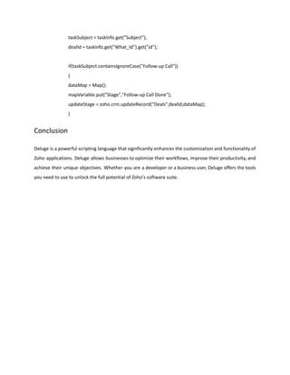 taskSubject = taskInfo.get("Subject");
dealId = taskInfo.get("What_Id").get("id");
if(taskSubject.containsIgnoreCase("Follow-up Call"))
{
dataMap = Map();
mapVariable.put("Stage","Follow-up Call Done");
updateStage = zoho.crm.updateRecord("Deals",dealId,dataMap);
}
Conclusion
Deluge is a powerful scripting language that significantly enhances the customization and functionality of
Zoho applications. Deluge allows businesses to optimize their workflows, improve their productivity, and
achieve their unique objectives. Whether you are a developer or a business user, Deluge offers the tools
you need to use to unlock the full potential of Zoho's software suite.
 